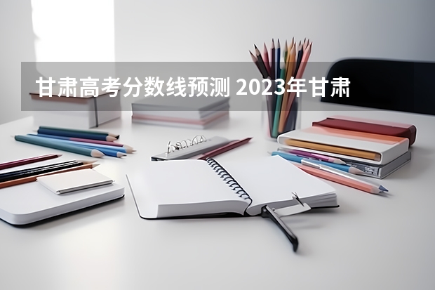 甘肃高考分数线预测 2023年甘肃高考分数线预测