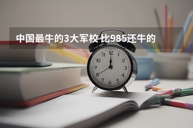 中国最牛的3大军校 比985还牛的十大军校