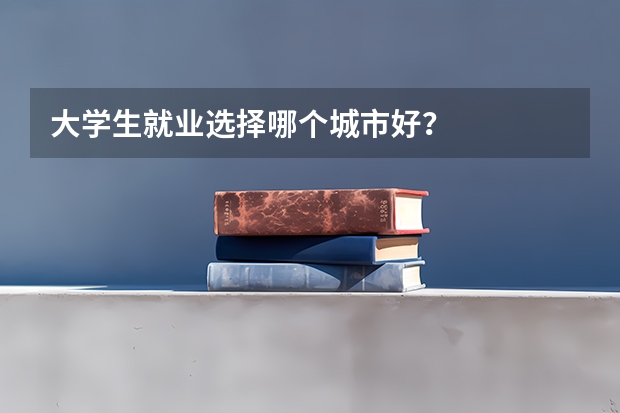 大学生就业选择哪个城市好？