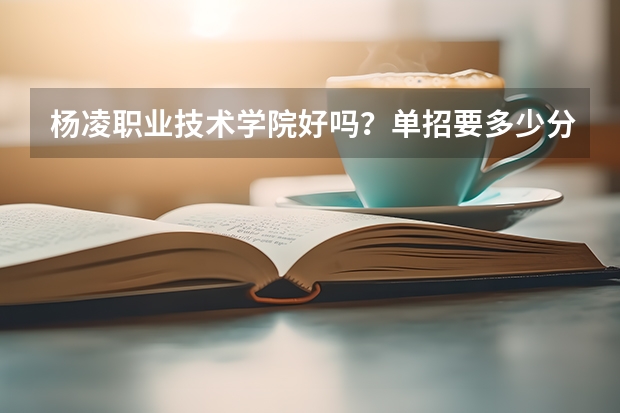 杨凌职业技术学院好吗？单招要多少分？物流管理咋样？