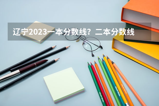 辽宁2023一本分数线？二本分数线？三本分数线？（辽宁文科分数线2023）