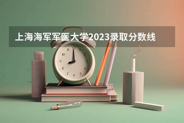 上海海军军医大学2023录取分数线 部队医科大学排名及分数线