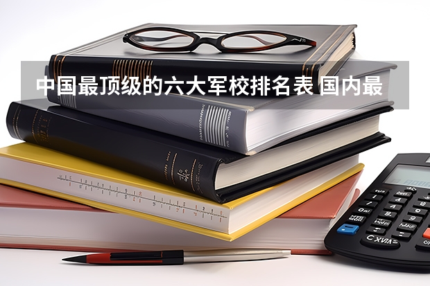 中国最顶级的六大军校排名表 国内最顶尖的六所军校