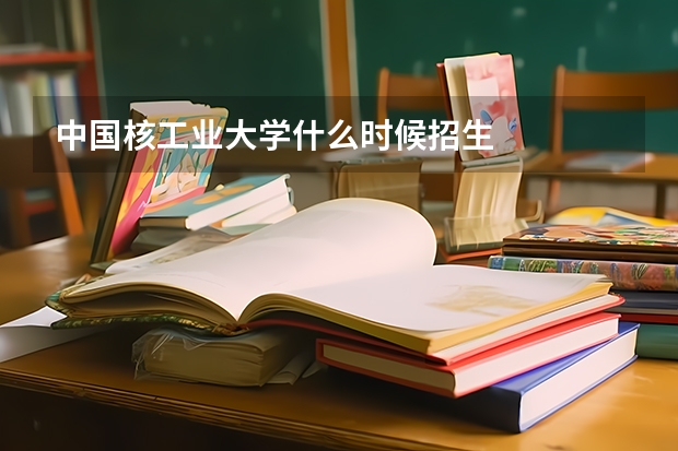 中国核工业大学什么时候招生