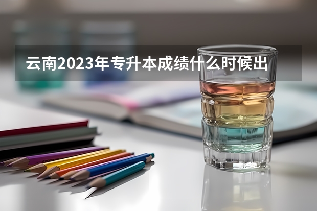 云南2023年专升本成绩什么时候出 大概几月份公布？