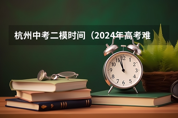 杭州中考二模时间（2024年高考难度预测：创新化考察将使竞争加剧）