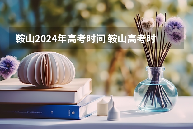 鞍山2024年高考时间 鞍山高考时间2023年时间表图片