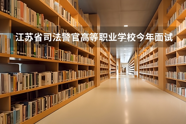 江苏省司法警官高等职业学校今年面试时间是什么时候？