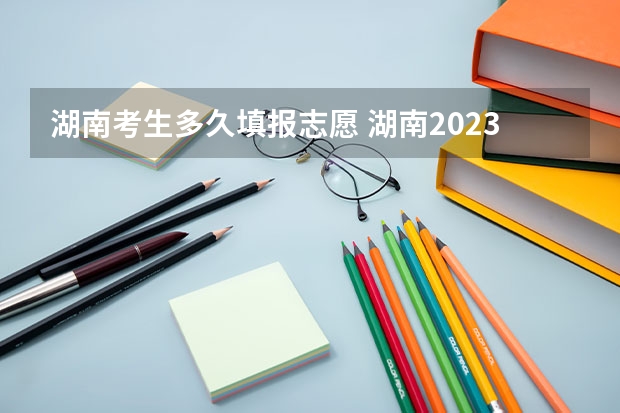 湖南考生多久填报志愿 湖南2023高考填志愿时间