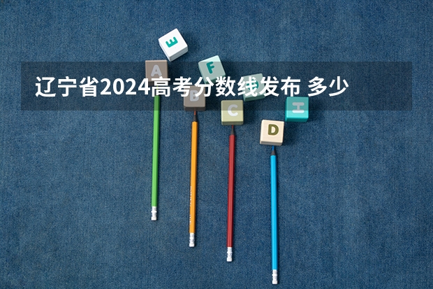 辽宁省2024高考分数线发布 多少分能上二本