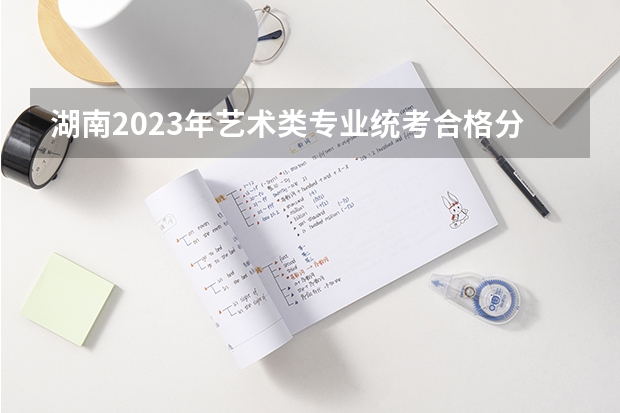 湖南2023年艺术类专业统考合格分数线公布（湖南高考艺术生分数线）