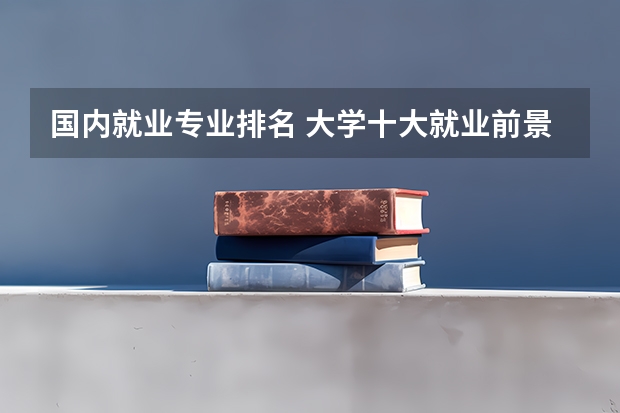 国内就业专业排名 大学十大就业前景好的专业排名