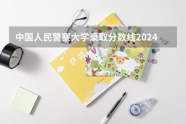 中国人民警察大学录取分数线2024年是多少分(附各省录取最低分)