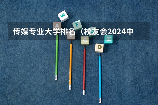 传媒专业大学排名（校友会2024中国传媒类大学排名，中国传媒大学、南京传媒学院第一）