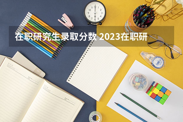 在职研究生录取分数 2023在职研究生国家录取线是多少