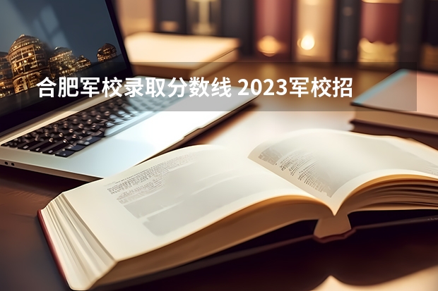 合肥军校录取分数线 2023军校招生录取分数线