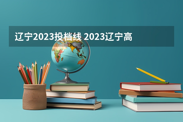 辽宁2023投档线 2023辽宁高考各校投档线