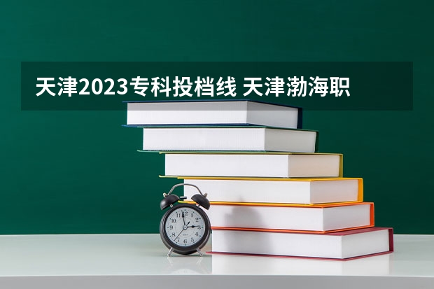 天津2023专科投档线 天津渤海职业技术学院2023录取线