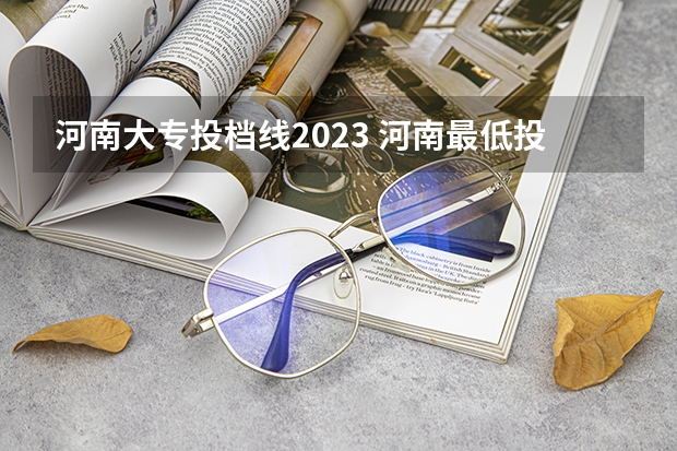 河南大专投档线2023 河南最低投档线2023