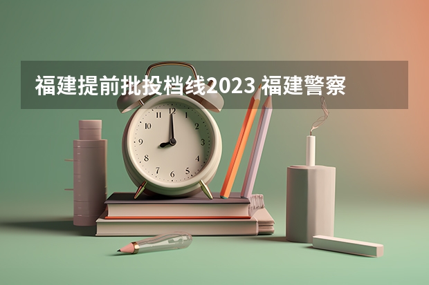 福建提前批投档线2023 福建警察学院2023提前批分数线