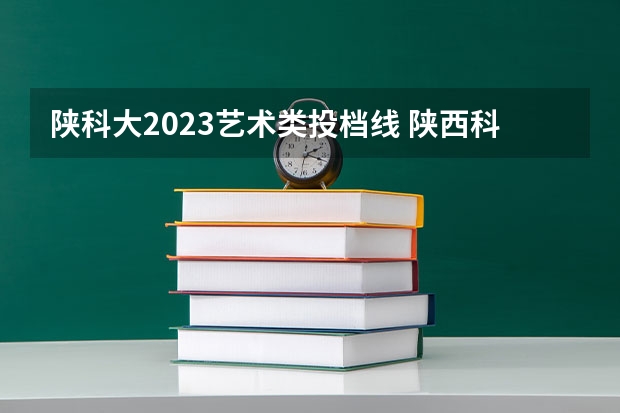 陕科大2023艺术类投档线 陕西科技大学2023复试分数线