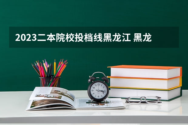 2023二本院校投档线黑龙江 黑龙江2023本科二批投档线是多少