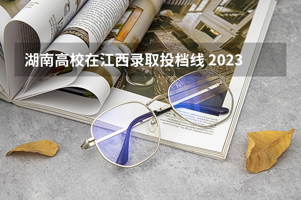 湖南高校在江西录取投档线 2023年江西各高校投档线