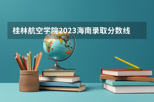 桂林航空学院2023海南录取分数线多少 桂林航空工业大学录取分数线2023