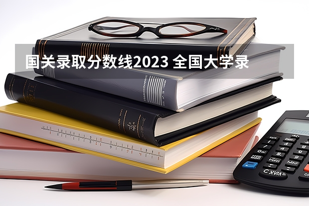 国关录取分数线2023 全国大学录取分数线一览表2023