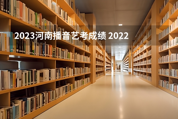 2023河南播音艺考成绩 2022河南高考艺术生分数线