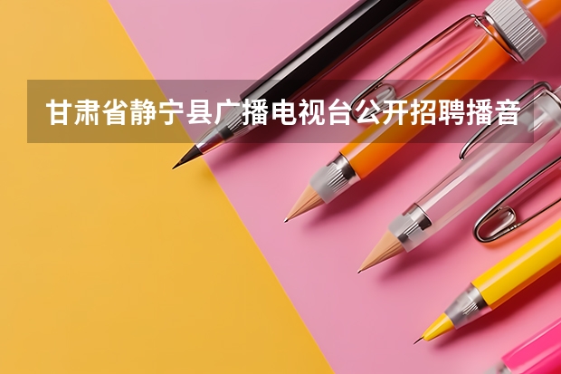 甘肃省静宁县广播电视台公开招聘播音主持人员公告 河北省播音主持联考分数线2023