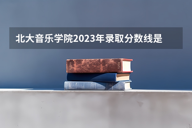 北大音乐学院2023年录取分数线是多少？