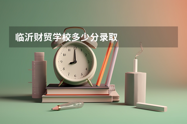 临沂财贸学校多少分录取