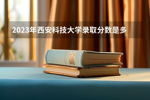 2023年西安科技大学录取分数是多少 西安科技大学历年高考录取分数参考