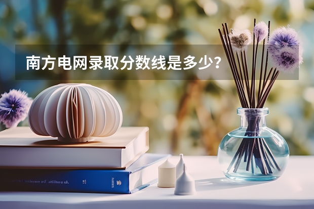 南方电网录取分数线是多少？