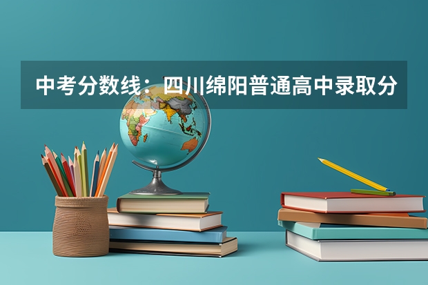 中考分数线：四川绵阳普通高中录取分数线划定（绵阳私立中学排名榜）