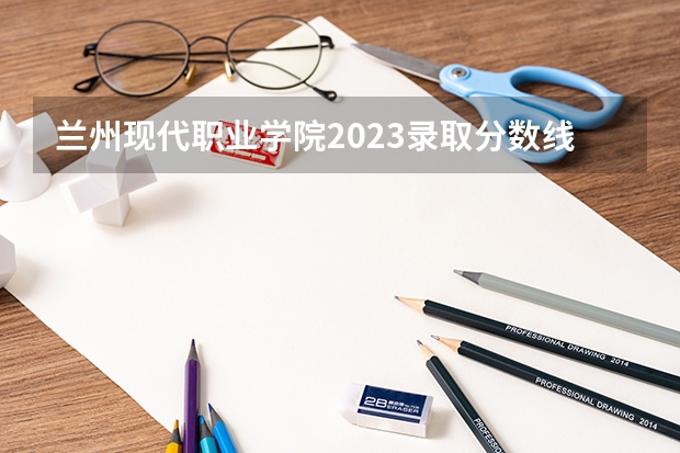 兰州现代职业学院2023录取分数线（兰州市中考各学校录取分数线）